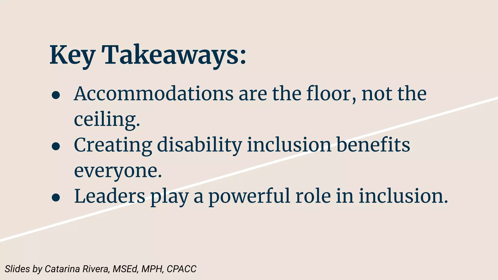 Key Takeaways:
● Accommodations are the ﬂoor, not the
ceiling.
● Creating disability inclusion beneﬁts
everyone.
● Leaders play a powerful role in inclusion.
Slides by Catarina Rivera, MSEd, MPH, CPACC
 
