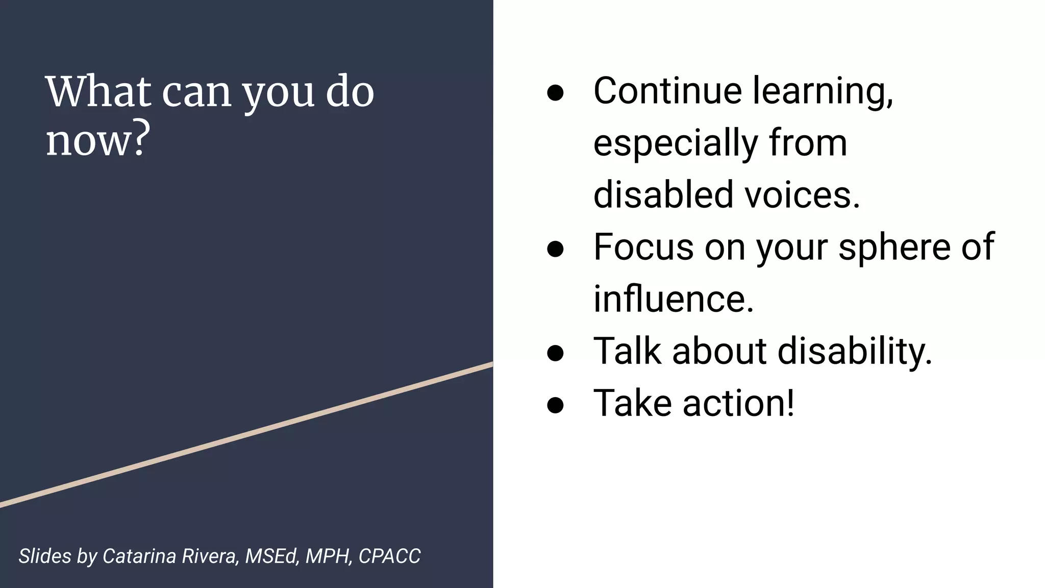 What can you do
now?
● Continue learning,
especially from
disabled voices.
● Focus on your sphere of
inﬂuence.
● Talk about disability.
● Take action!
Slides by Catarina Rivera, MSEd, MPH, CPACC
 