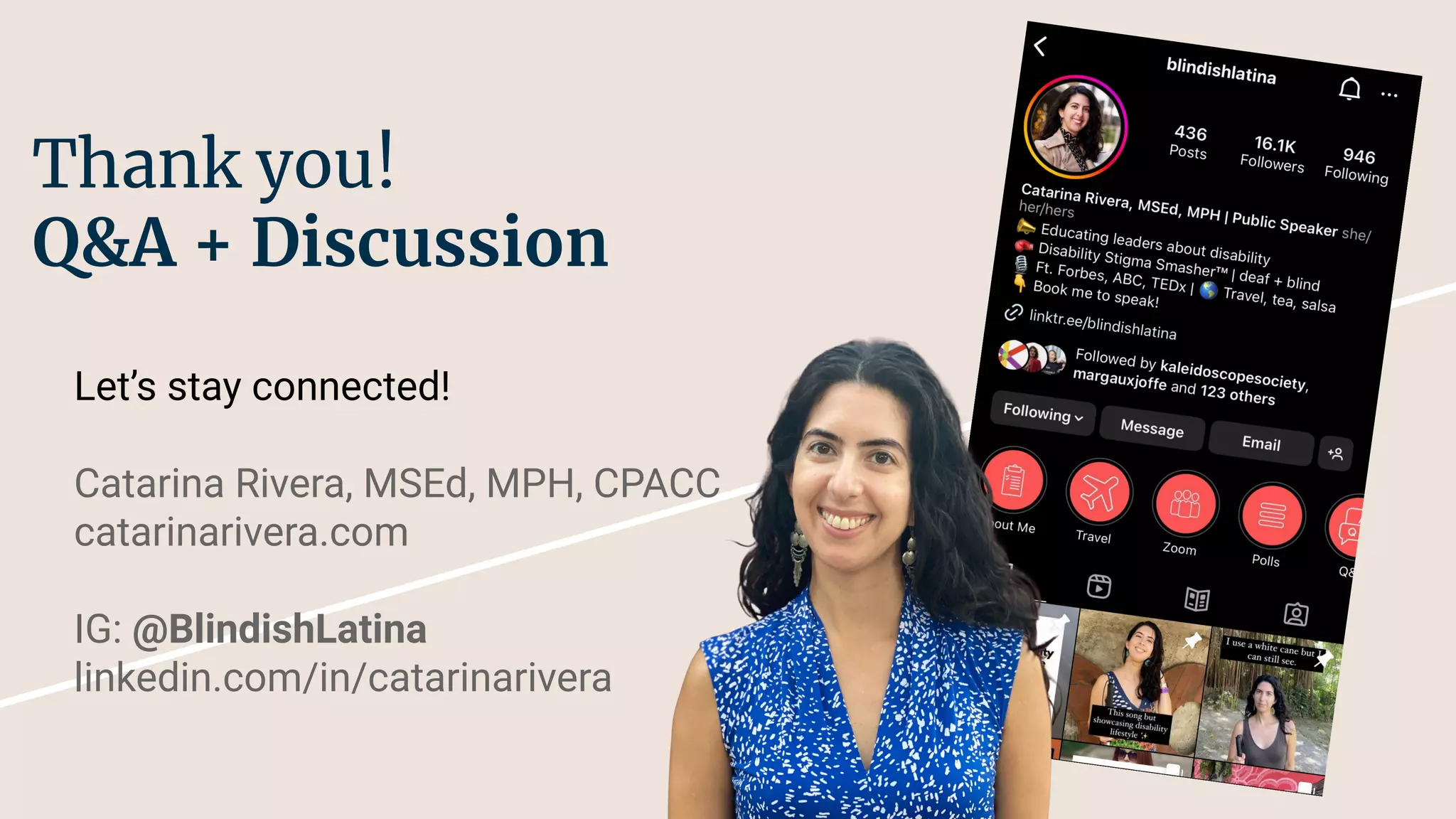 Thank you!
Q&A + Discussion
Let’s stay connected!
Catarina Rivera, MSEd, MPH, CPACC
catarinarivera.com
IG: @BlindishLatina
linkedin.com/in/catarinarivera
 