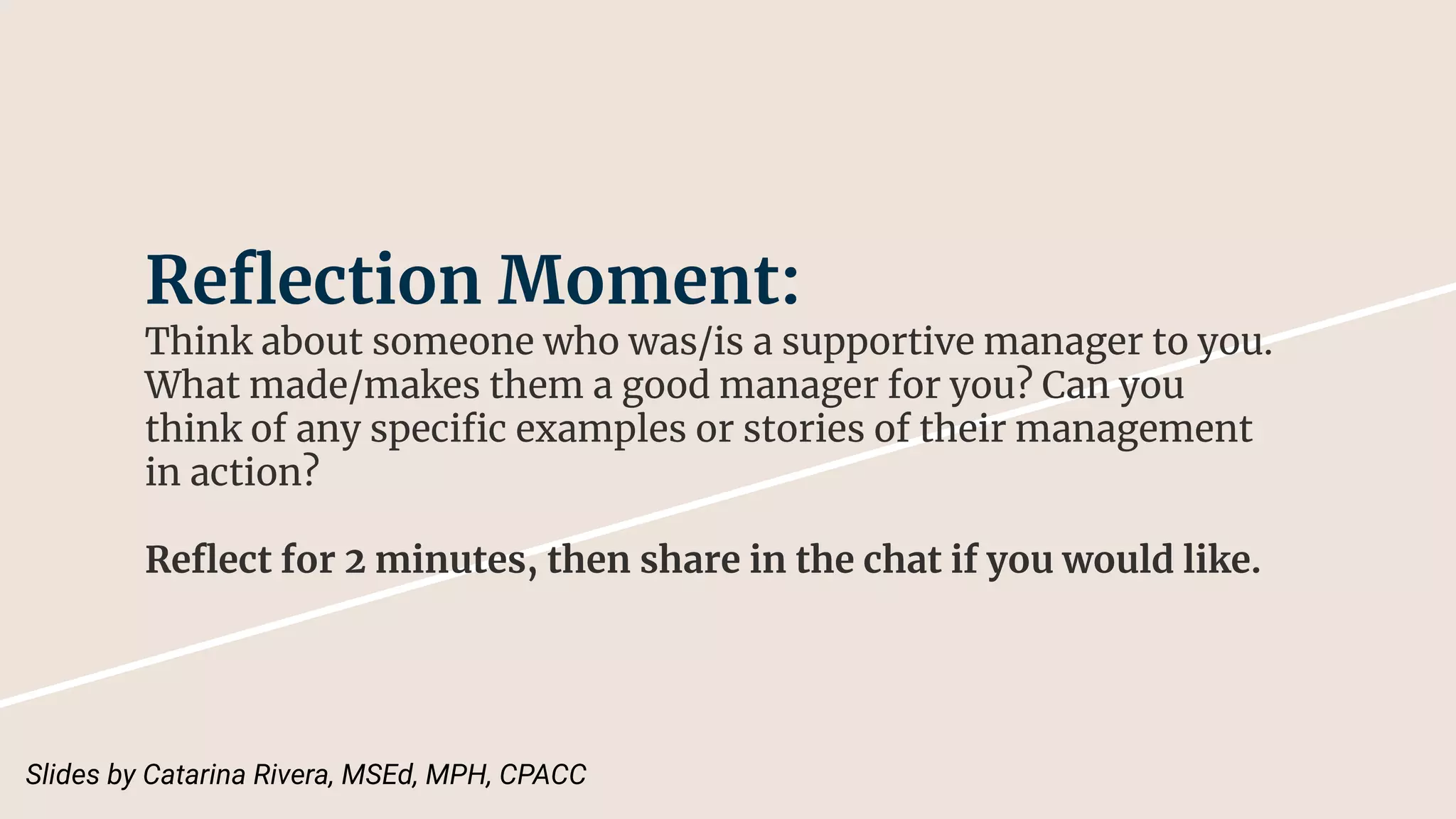 Reﬂection Moment:
Think about someone who was/is a supportive manager to you.
What made/makes them a good manager for you? Can you
think of any speciﬁc examples or stories of their management
in action?
Reﬂect for 2 minutes, then share in the chat if you would like.
Slides by Catarina Rivera, MSEd, MPH, CPACC
 