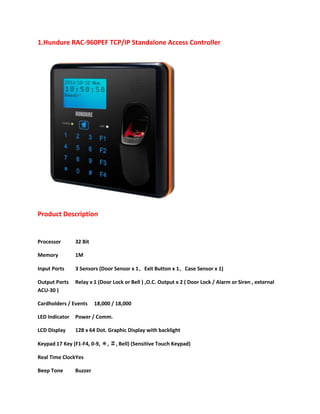 1.Hundure RAC-960PEF TCP/IP Standalone Access Controller

Product Description

Processor

32 Bit

Memory

1M

Input Ports

3 Sensors (Door Sensor x 1、Exit Button x 1、Case Sensor x 1)

Output Ports
ACU-30 )

Relay x 1 (Door Lock or Bell ) ,O.C. Output x 2 ( Door Lock / Alarm or Siren , external

Cardholders / Events

18,000 / 18,000

LED Indicator

Power / Comm.

LCD Display

128 x 64 Dot. Graphic Display with backlight

Keypad 17 Key (F1-F4, 0-9, ＊, ＃, Bell) (Sensitive Touch Keypad)
Real Time ClockYes
Beep Tone

Buzzer

 
