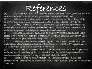 References[1] Hu, Vincent C., et al. "Guide to attribute based access control (ABAC) definition
and considerations (draft)." NIST Special Publication 800 (2013): 162.
[2] Hulsebosch, R. J., et al. "Context sensitive access control." Proceedings of the
tenth ACM symposium on Access control models and technologies. ACM, 2005.
[3] Zhang, Guangsen, and Manish Parashar. "Context-aware dynamic access
control for pervasive applications." Proceedings of the Communication Networks and
Distributed Systems Modeling and Simulation Conference. 2004.
[4] Covington, Michael J., and Manoj R. Sastry. "A contextual attribute-based
access control model." On the Move to Meaningful Internet Systems 2006: OTM 2006
Workshops. Springer Berlin Heidelberg, 2006.
[5] Kulkarni, Devdatta, and Anand Tripathi. "Context-aware role-based access
control in pervasive computing systems." Proceedings of the 13th ACM symposium on
Access control models and technologies. ACM, 2008.
[6] Martin, Hervé. "A generalized context-based access control model for pervasive
environments." Proceedings of the 2nd SIGSPATIAL ACM GIS 2009 International
Workshop on Security and Privacy in GIS and LBS. ACM, 2009.
[7] Ferraiolo, David F., et al. "Proposed NIST standard for role-based access
control." ACM Transactions on Information and System Security (TISSEC) 4.3 (2001):
224-274.
 