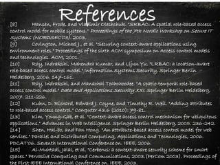 References[8] Hansen, Frode, and Vladimir Oleshchuk. "SRBAC: A spatial role-based access
control model for mobile systems." Proceedings of the 7th Nordic Workshop on Secure IT
Systems (NORDSEC’03). 2003.
[9] Covington, Michael J., et al. "Securing context-aware applications using
environment roles." Proceedings of the sixth ACM symposium on Access control models
and technologies. ACM, 2001.
[10] Ray, Indrakshi, Mahendra Kumar, and Lijun Yu. "LRBAC: a location-aware
role-based access control model." Information Systems Security. Springer Berlin
Heidelberg, 2006. 147-161.
[11] Ray, Indrakshi, and Manachai Toahchoodee. "A spatio-temporal role-based
access control model." Data and Applications Security XXI. Springer Berlin Heidelberg,
2007. 211-226.
[12] Kuhn, D. Richard, Edward J. Coyne, and Timothy R. Weil. "Adding attributes
to role-based access control." Computer 43.6 (2010): 79-81.
[13] Kim, Young-Gab, et al. "Context-aware access control mechanism for ubiquitous
applications." Advances in Web Intelligence. Springer Berlin Heidelberg, 2005. 236-242.
[14] Shen, Hai-bo, and Fan Hong. "An attribute-based access control model for web
services." Parallel and Distributed Computing, Applications and Technologies, 2006.
PDCAT'06. Seventh International Conference on. IEEE, 2006.
[15] Al-Muhtadi, Jalal, et al. "Cerberus: a context-aware security scheme for smart
spaces." Pervasive Computing and Communications, 2003.(PerCom 2003). Proceedings of
the First IEEE International Conference on. IEEE, 2003.
 