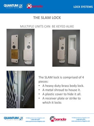 LOCK SYSTEMS
The SLAM lock is comprised of 4
pieces:
• A heavy duty brass body lock.
• A metal shroud to house it.
• A plastic cover to hide it all.
• A receiver plate or strike to
which it locks
THE SLAM LOCK
MULTIPLE UNITS CAN BE KEYED ALIKE
Info@quantumsecuritygates.com
1-844-694-2837
www.quantumsecuritygates.com
Info@xpandasecuritygates.com
1-800-835-0214
www.xpandasecuritygates.com
 