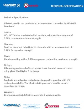 TECHNICAL SPECIFICATIONS
Technical Specifications
All steel used in our products is carbon content controlled by ISO 9002
Standards
Lattice
½” x ½” Tubular steel cold rolled sections, with a carbon content of
0.60% to ensure maximum strength.
Channels
Steel sections hot rolled into U- channels with a carbon content of
0.10% for superior strength.
Rivets
Aluminum alloy with a 3.5% manganese content for maximum strength.
Fittings
All moving parts are buffered where there is metal to metal contact
using glass filled Nylon 6 bushings.
Finish
Products are polyester coated using top quality powder with UV
resistant capability. The electrostatic process is used to ensure
consistent coverage.
Warranty
24 months against defective materials & workmanship.
Info@quantumsecuritygates.com
1-844-694-2837
www.quantumsecuritygates.com
Info@xpandasecuritygates.com
1-800-835-0214
www.xpandasecuritygates.com
 