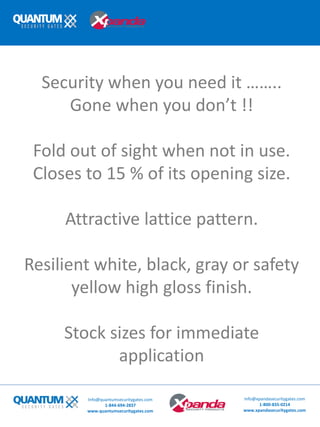 Security when you need it ……..
Gone when you don’t !!
Fold out of sight when not in use.
Closes to 15 % of its opening size.
Attractive lattice pattern.
Resilient white, black, gray or safety
yellow high gloss finish.
Stock sizes for immediate
application
Info@quantumsecuritygates.com
1-844-694-2837
www.quantumsecuritygates.com
Info@xpandasecuritygates.com
1-800-835-0214
www.xpandasecuritygates.com
 