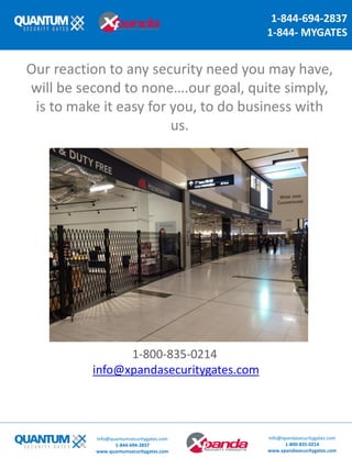 1-844-694-2837
1-844- MYGATES
Our reaction to any security need you may have,
will be second to none….our goal, quite simply,
is to make it easy for you, to do business with
us.
1-800-835-0214
info@xpandasecuritygates.com
Info@quantumsecuritygates.com
1-844-694-2837
www.quantumsecuritygates.com
Info@xpandasecuritygates.com
1-800-835-0214
www.xpandasecuritygates.com
 