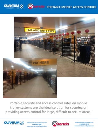 PORTABLE MOBILE ACCESS CONTROL
Portable security and access control gates on mobile
trolley systems are the ideal solution for securing or
providing access control for large, difficult to secure areas.
Info@quantumsecuritygates.com
1-844-694-2837
www.quantumsecuritygates.com
Info@xpandasecuritygates.com
1-800-835-0214
www.xpandasecuritygates.com
 