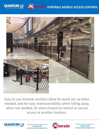 PORTABLE MOBILE ACCESS CONTROL
Info@quantumsecuritygates.com
1-844-694-2837
www.quantumsecuritygates.com
Info@xpandasecuritygates.com
1-800-835-0214
www.xpandasecuritygates.com
Easy to use modular sections allow for quick set up when
needed, and for easy maneuverability when rolling away,
when not needed. Or when moved to restrict or secure
access at another location.
 