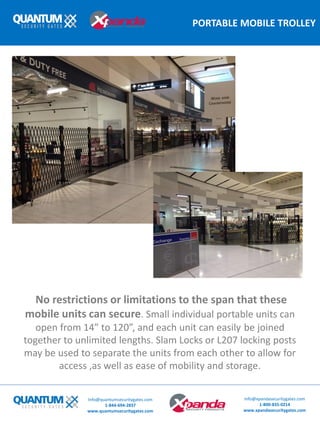 PORTABLE MOBILE TROLLEY
Info@quantumsecuritygates.com
1-844-694-2837
www.quantumsecuritygates.com
Info@xpandasecuritygates.com
1-800-835-0214
www.xpandasecuritygates.com
No restrictions or limitations to the span that these
mobile units can secure. Small individual portable units can
open from 14” to 120”, and each unit can easily be joined
together to unlimited lengths. Slam Locks or L207 locking posts
may be used to separate the units from each other to allow for
access ,as well as ease of mobility and storage.
 