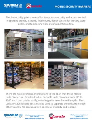MOBILE SECURITY BARRIERS
There are no restrictions or limitations to the span that these mobile
units can secure. Small individual portable units can open from 14” to
120”, each unit can be easily joined together to unlimited lengths. Slam
Locks or L206 locking posts may be used to separate the units from each
other to allow for access as well as ease of mobility and storage.
Mobile security gates are used for temporary security and access control
in sporting arenas, airports, food courts, liquor control for grocery store
aisles, and temporary work sites to mention a few.
Info@quantumsecuritygates.com
1-844-694-2837
www.quantumsecuritygates.com
Info@xpandasecuritygates.com
1-800-835-0214
www.xpandasecuritygates.com
 