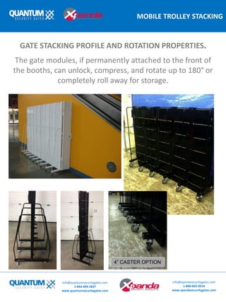 MOBILE TROLLEY STACKING
The gate modules, if permanently attached to the front of
the booths, can unlock, compress, and rotate up to 180° or
completely roll away for storage.
GATE STACKING PROFILE AND ROTATION PROPERTIES.
Info@quantumsecuritygates.com
1-844-694-2837
www.quantumsecuritygates.com
Info@xpandasecuritygates.com
1-800-835-0214
www.xpandasecuritygates.com
4” CASTER OPTION
 