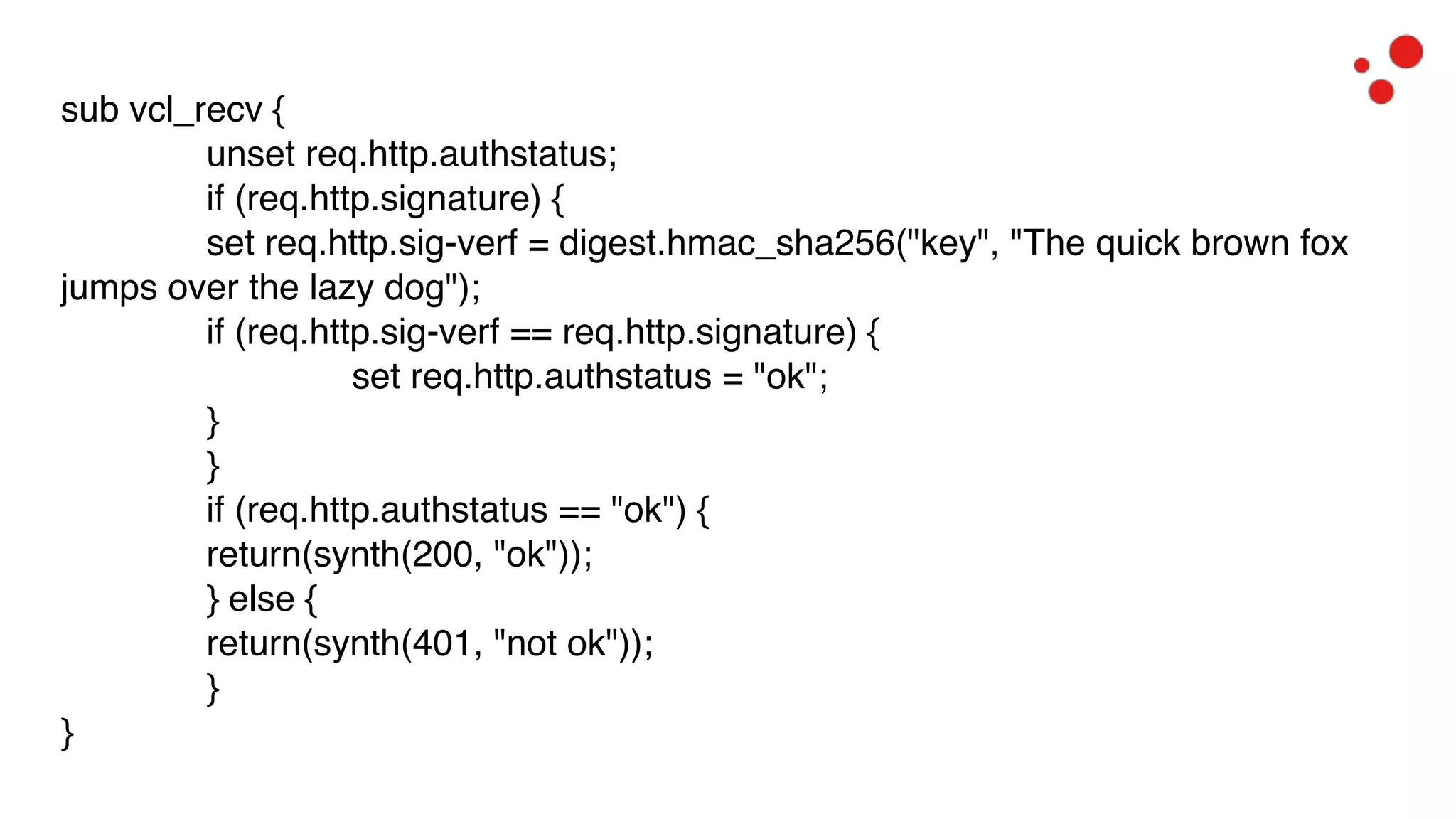 sub vcl_recv {
unset req.http.authstatus;
if (req.http.signature) {
set req.http.sig-verf = digest.hmac_sha256("key", "The quick brown fox
jumps over the lazy dog");
if (req.http.sig-verf == req.http.signature) {
set req.http.authstatus = "ok";
}
}
if (req.http.authstatus == "ok") {
return(synth(200, "ok"));
} else {
return(synth(401, "not ok"));
}
}
 