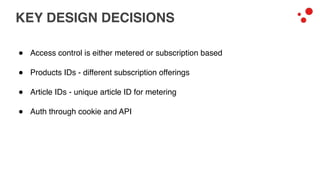 KEY DESIGN DECISIONS
! Access control is either metered or subscription based
! Products IDs - different subscription offerings
! Article IDs - unique article ID for metering
! Auth through cookie and API
 
