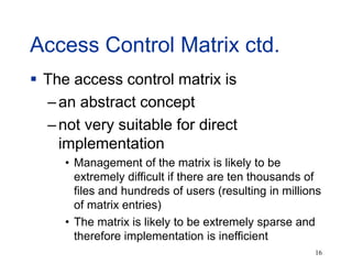 16
Access Control Matrix ctd.
 The access control matrix is
–an abstract concept
–not very suitable for direct
implementation
• Management of the matrix is likely to be
extremely difficult if there are ten thousands of
files and hundreds of users (resulting in millions
of matrix entries)
• The matrix is likely to be extremely sparse and
therefore implementation is inefficient
 