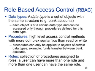 23
Role Based Access Control (RBAC)
 Data types: A data type is a set of objects with
the same structure (e.g. bank accounts)
– each object is of a certain data type and can be
accessed only through procedures defined for this
data type.
 Procedures: high level access control methods
with more complex semantics than read or write
– procedures can only be applied to objects of certain
data types; example: funds transfer between bank
accounts.
 Roles: collection of procedures assigned to
roles; a user can have more than one role and
more than one user can have the same role.
 