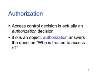 4
Authorization
 Access control decision is actually an
authorization decision
 if o is an object, authorization answers
the question “Who is trusted to access
o?”
 