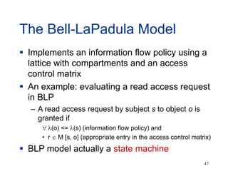 47
The Bell-LaPadula Model
 Implements an information flow policy using a
lattice with compartments and an access
control matrix
 An example: evaluating a read access request
in BLP
– A read access request by subject s to object o is
granted if
 (o) <= (s) (information flow policy) and
• r  M [s, o] (appropriate entry in the access control matrix)
 BLP model actually a state machine
 