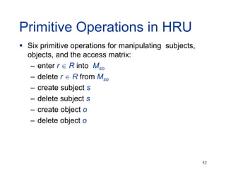 52
Primitive Operations in HRU
 Six primitive operations for manipulating subjects,
objects, and the access matrix:
– enter r  R into Mso
– delete r  R from Mso
– create subject s
– delete subject s
– create object o
– delete object o
 