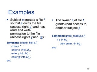 53
Examples
 Subject s creates a file f
so that s owns the file
(access right o) and has
read and write
permission to the file
(access rights r and w).
command create_file(s,f)
create f
enter o into Ms,f
enter r into Ms,f
enter w into Ms,f
end
 The owner s of file f
grants read access to
another subject p
command grant_read(s,p,f)
if o in Ms,f
then enter r in Mp,f
end
 