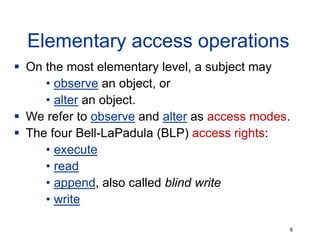 8
Elementary access operations
 On the most elementary level, a subject may
• observe an object, or
• alter an object.
 We refer to observe and alter as access modes.
 The four Bell-LaPadula (BLP) access rights:
• execute
• read
• append, also called blind write
• write
 