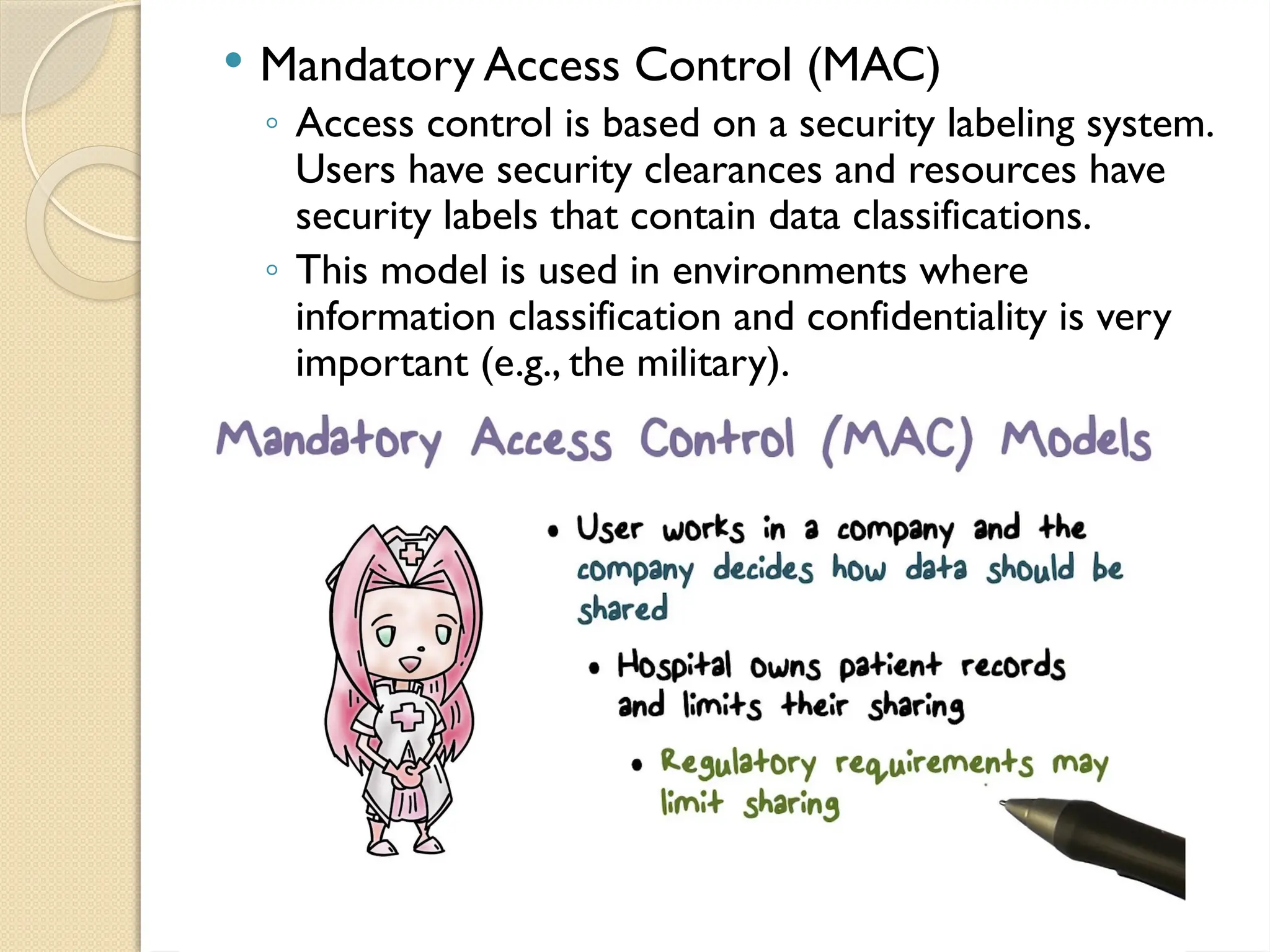  Mandatory Access Control (MAC)
◦ Access control is based on a security labeling system.
Users have security clearances and resources have
security labels that contain data classifications.
◦ This model is used in environments where
information classification and confidentiality is very
important (e.g., the military).
 