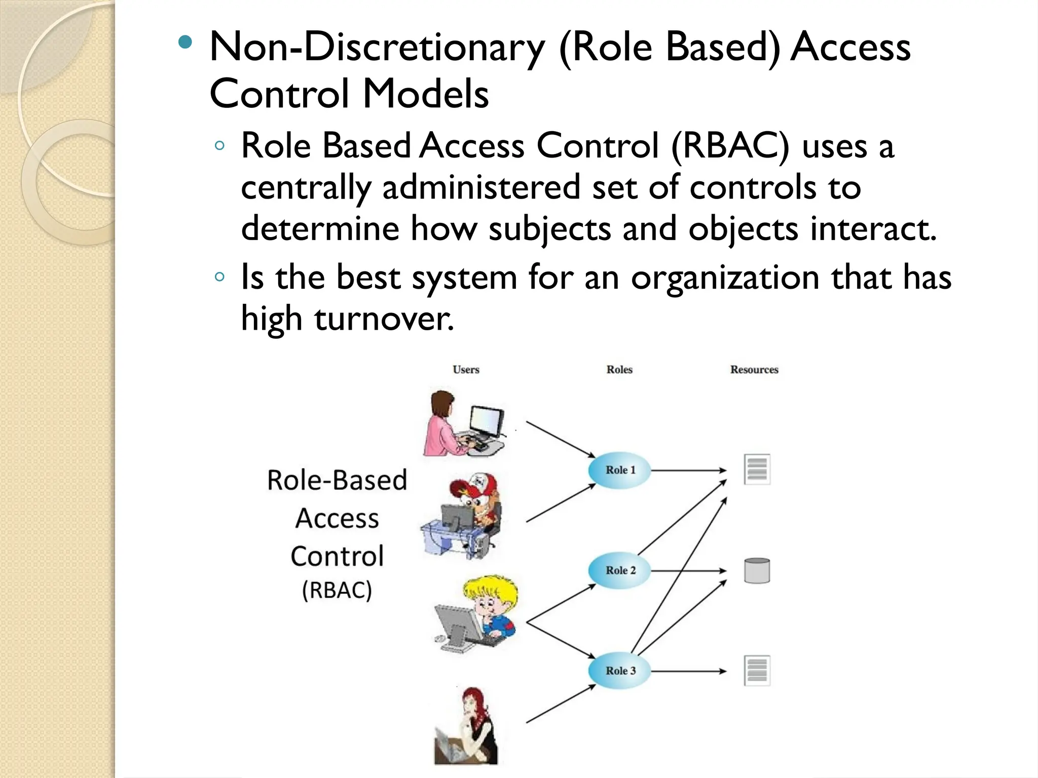  Non-Discretionary (Role Based) Access
Control Models
◦ Role Based Access Control (RBAC) uses a
centrally administered set of controls to
determine how subjects and objects interact.
◦ Is the best system for an organization that has
high turnover.
 