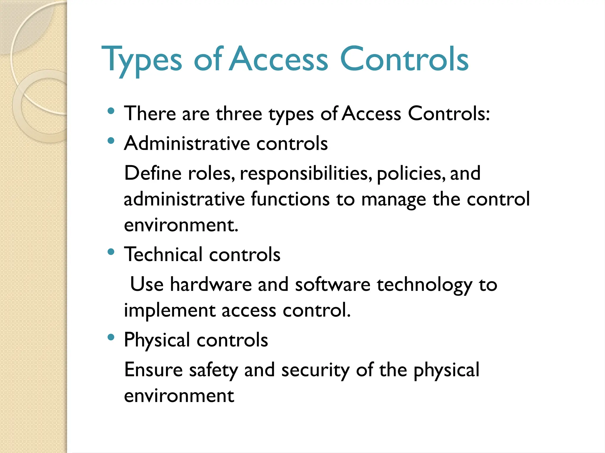 Types of Access Controls
 There are three types of Access Controls:
 Administrative controls
Define roles, responsibilities, policies, and
administrative functions to manage the control
environment.
 Technical controls
Use hardware and software technology to
implement access control.
 Physical controls
Ensure safety and security of the physical
environment
 