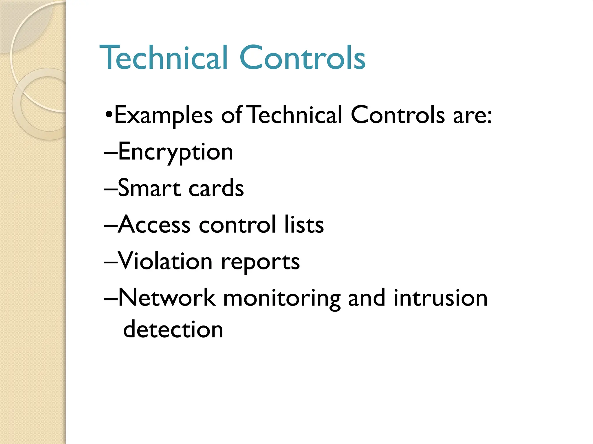 Technical Controls
•Examples ofTechnical Controls are:
–Encryption
–Smart cards
–Access control lists
–Violation reports
–Network monitoring and intrusion
detection
 