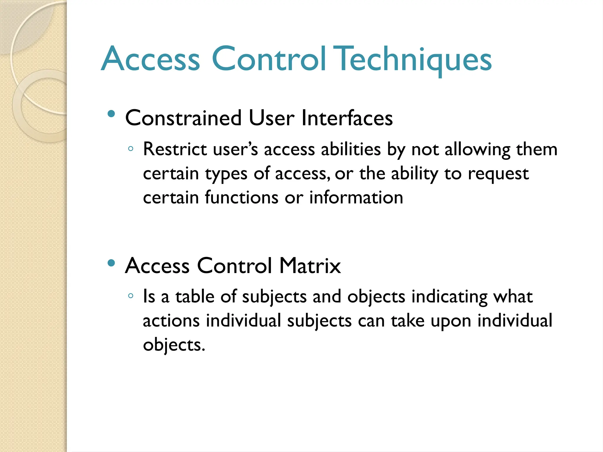 Access Control Techniques
 Constrained User Interfaces
◦ Restrict user’s access abilities by not allowing them
certain types of access, or the ability to request
certain functions or information
 Access Control Matrix
◦ Is a table of subjects and objects indicating what
actions individual subjects can take upon individual
objects.
 