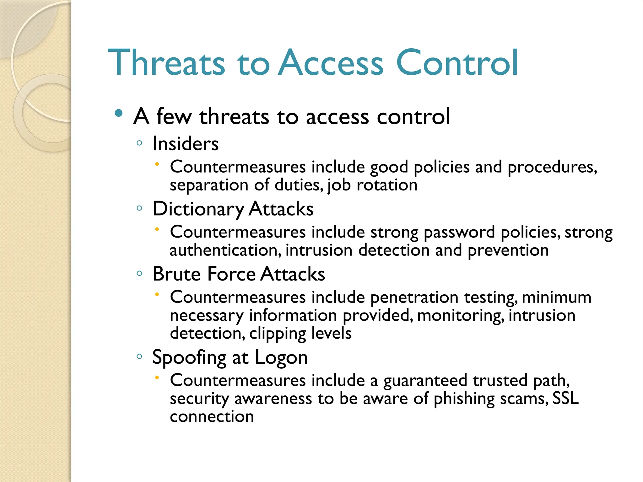 Threats to Access Control
 A few threats to access control
◦ Insiders
 Countermeasures include good policies and procedures,
separation of duties, job rotation
◦ Dictionary Attacks
 Countermeasures include strong password policies, strong
authentication, intrusion detection and prevention
◦ Brute Force Attacks
 Countermeasures include penetration testing, minimum
necessary information provided, monitoring, intrusion
detection, clipping levels
◦ Spoofing at Logon
 Countermeasures include a guaranteed trusted path,
security awareness to be aware of phishing scams, SSL
connection
 
