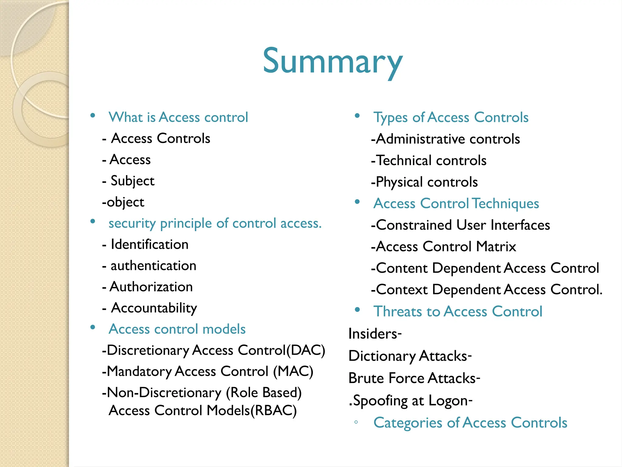 Summary
 What is Access control
- Access Controls
- Access
- Subject
-object
 security principle of control access.
- Identification
- authentication
- Authorization
- Accountability
 Access control models
-Discretionary Access Control(DAC)
-Mandatory Access Control (MAC)
-Non-Discretionary (Role Based)
Access Control Models(RBAC)
 Types of Access Controls
-Administrative controls
-Technical controls
-Physical controls
 Access ControlTechniques
-Constrained User Interfaces
-Access Control Matrix
-Content Dependent Access Control
-Context Dependent Access Control.
 Threats to Access Control
-
Insiders
-
Dictionary Attacks
-
Brute Force Attacks
-
Spoofing at Logon
.
◦ Categories of Access Controls
 
