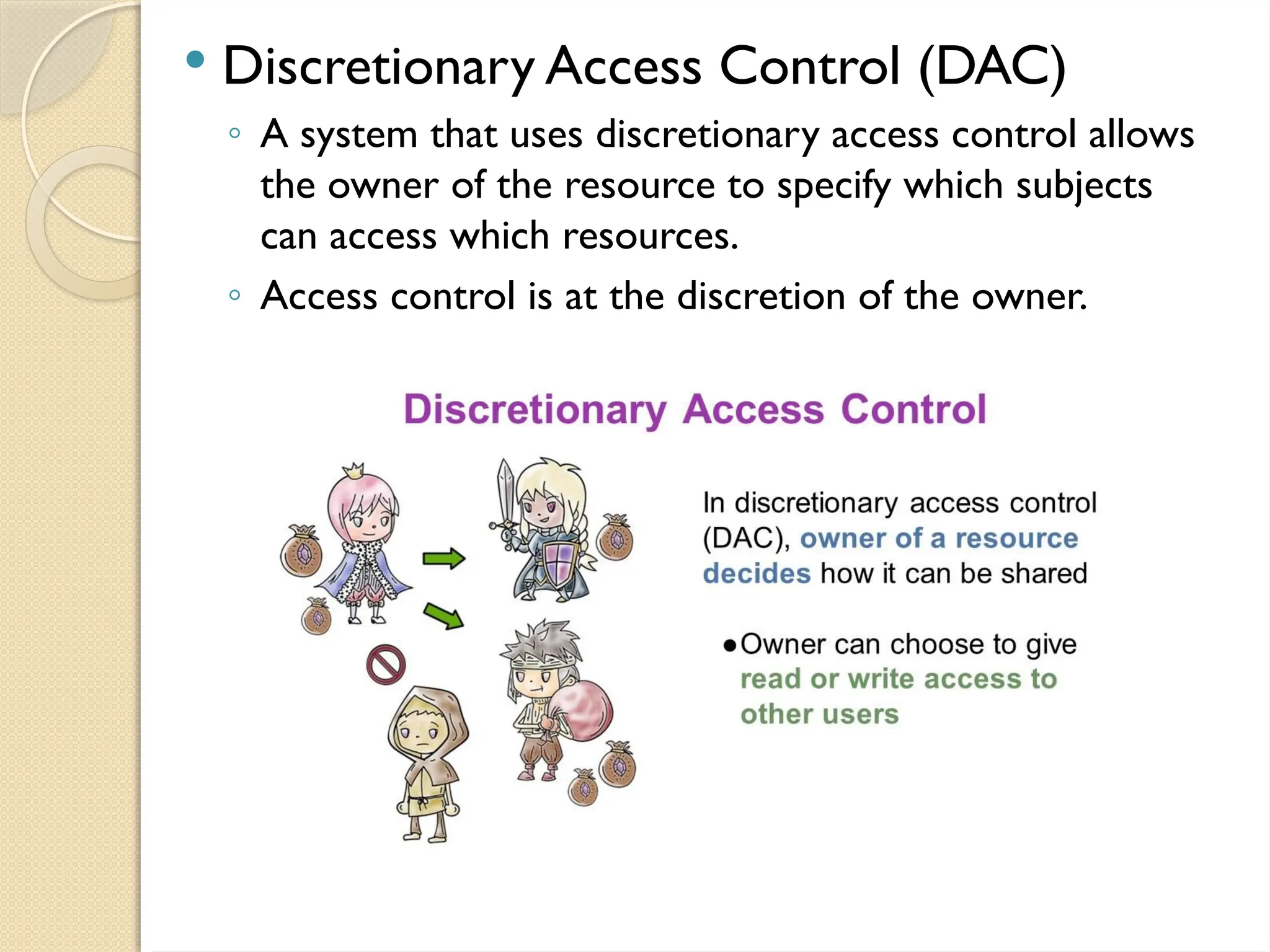  Discretionary Access Control (DAC)
◦ A system that uses discretionary access control allows
the owner of the resource to specify which subjects
can access which resources.
◦ Access control is at the discretion of the owner.
 