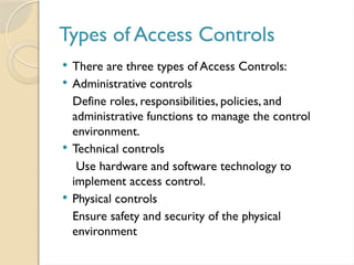 Types of Access Controls
 There are three types of Access Controls:
 Administrative controls
Define roles, responsibilities, policies, and
administrative functions to manage the control
environment.
 Technical controls
Use hardware and software technology to
implement access control.
 Physical controls
Ensure safety and security of the physical
environment
 