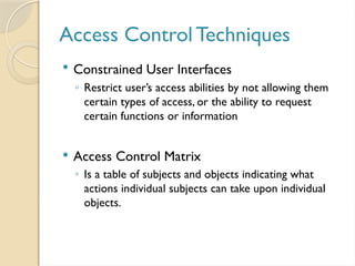 Access Control Techniques
 Constrained User Interfaces
◦ Restrict user’s access abilities by not allowing them
certain types of access, or the ability to request
certain functions or information
 Access Control Matrix
◦ Is a table of subjects and objects indicating what
actions individual subjects can take upon individual
objects.
 