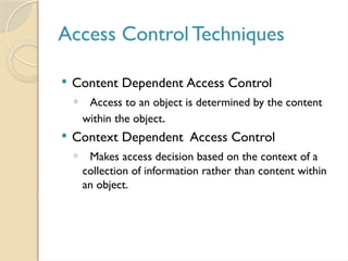 Access Control Techniques
 Content Dependent Access Control
◦ Access to an object is determined by the content
within the object.
 Context Dependent Access Control
◦ Makes access decision based on the context of a
collection of information rather than content within
an object.
 