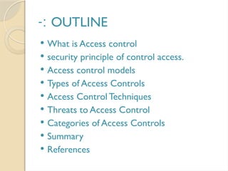 OUTLINE
-:
 What is Access control
 security principle of control access.
 Access control models
 Types of Access Controls
 Access Control Techniques
 Threats to Access Control
 Categories of Access Controls
 Summary
 References
 
