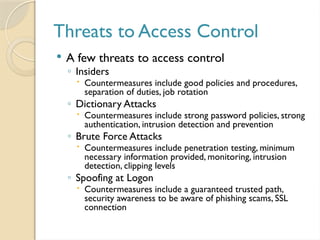 Threats to Access Control
 A few threats to access control
◦ Insiders
 Countermeasures include good policies and procedures,
separation of duties, job rotation
◦ Dictionary Attacks
 Countermeasures include strong password policies, strong
authentication, intrusion detection and prevention
◦ Brute Force Attacks
 Countermeasures include penetration testing, minimum
necessary information provided, monitoring, intrusion
detection, clipping levels
◦ Spoofing at Logon
 Countermeasures include a guaranteed trusted path,
security awareness to be aware of phishing scams, SSL
connection
 