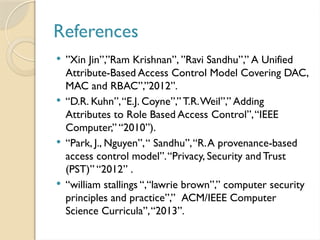 References
 ”Xin Jin”,”Ram Krishnan”, ”Ravi Sandhu”,” A Unified
Attribute-Based Access Control Model Covering DAC,
MAC and RBAC”,”2012”.
 “D.R. Kuhn”,“E.J. Coyne”,” T.R.Weil”,” Adding
Attributes to Role Based Access Control”,“IEEE
Computer,” “2010”).
 “Park, J., Nguyen”,“ Sandhu”,“R.A provenance-based
access control model”.“Privacy, Security and Trust
(PST)” “2012” .
 “william stallings “,“lawrie brown”,” computer security
principles and practice”,” ACM/IEEE Computer
Science Curricula”,“2013”.
 