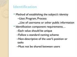  Method of establishing the subject’s identity
–User, Program, Process
‫ــ‬Use of username or other public information
 Identification component requirements…
–Each value should be unique
–Follow a standard naming scheme
–Non-descriptive of the user’s position or
tasks
–Must not be shared between users
Identification
 