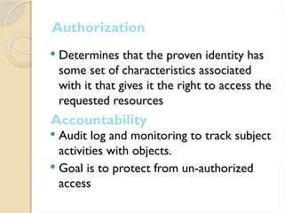 Authorization
 Determines that the proven identity has
some set of characteristics associated
with it that gives it the right to access the
requested resources
 Audit log and monitoring to track subject
activities with objects.
 Goal is to protect from un-authorized
access
Accountability
 