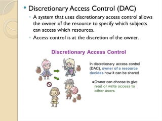  Discretionary Access Control (DAC)
◦ A system that uses discretionary access control allows
the owner of the resource to specify which subjects
can access which resources.
◦ Access control is at the discretion of the owner.
 
