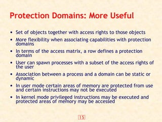15
Protection Domains: More Useful
• Set of objects together with access rights to those objects
• More flexibility when associating capabilities with protection
domains
• In terms of the access matrix, a row defines a protection
domain
• User can spawn processes with a subset of the access rights of
the user
• Association between a process and a domain can be static or
dynamic
• In user mode certain areas of memory are protected from use
and certain instructions may not be executed
• In kernel mode privileged instructions may be executed and
protected areas of memory may be accessed
 
