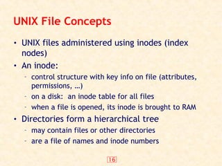 16
UNIX File Concepts
• UNIX files administered using inodes (index
nodes)
• An inode:
– control structure with key info on file (attributes,
permissions, …)
– on a disk: an inode table for all files
– when a file is opened, its inode is brought to RAM
• Directories form a hierarchical tree
– may contain files or other directories
– are a file of names and inode numbers
 