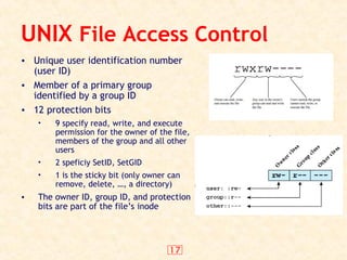 17
UNIX File Access Control
• Unique user identification number
(user ID)
• Member of a primary group
identified by a group ID
• 12 protection bits
• 9 specify read, write, and execute
permission for the owner of the file,
members of the group and all other
users
• 2 speficiy SetID, SetGID
• 1 is the sticky bit (only owner can
remove, delete, …, a directory)
• The owner ID, group ID, and protection
bits are part of the file’s inode
 