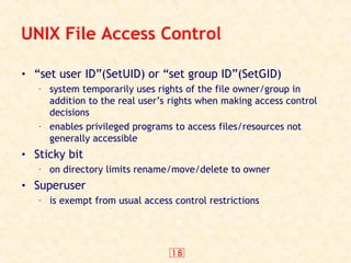 18
UNIX File Access Control
• “set user ID”(SetUID) or “set group ID”(SetGID)
– system temporarily uses rights of the file owner/group in
addition to the real user’s rights when making access control
decisions
– enables privileged programs to access files/resources not
generally accessible
• Sticky bit
– on directory limits rename/move/delete to owner
• Superuser
– is exempt from usual access control restrictions
 