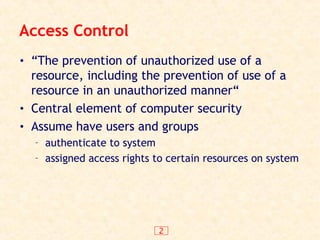 2
Access Control
• “The prevention of unauthorized use of a
resource, including the prevention of use of a
resource in an unauthorized manner“
• Central element of computer security
• Assume have users and groups
– authenticate to system
– assigned access rights to certain resources on system
 