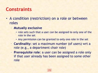 26
Constraints
• A condition (restriction) on a role or between
roles
– Mutually exclusive
• role sets such that a user can be assigned to only one of the
role in the set
• Any permission can be granted to only one role in the set
– Cardinality: set a maximum number (of users) wrt a
role (e.g., a department chair role)
– Prerequisite role: a user can be assigned a role only
if that user already has been assigned to some other
role
 