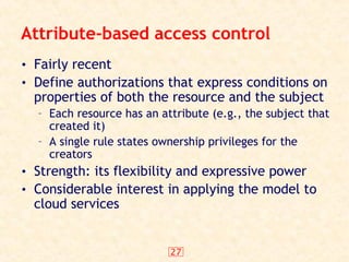 27
Attribute-based access control
• Fairly recent
• Define authorizations that express conditions on
properties of both the resource and the subject
– Each resource has an attribute (e.g., the subject that
created it)
– A single rule states ownership privileges for the
creators
• Strength: its flexibility and expressive power
• Considerable interest in applying the model to
cloud services
 