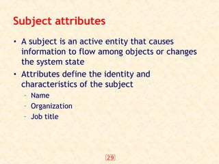 29
Subject attributes
• A subject is an active entity that causes
information to flow among objects or changes
the system state
• Attributes define the identity and
characteristics of the subject
– Name
– Organization
– Job title
 
